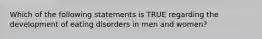 Which of the following statements is TRUE regarding the development of eating disorders in men and women?