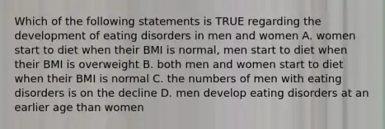 Which of the following statements is TRUE regarding the development of eating disorders in men and women A. women start to diet when their BMI is normal, men start to diet when their BMI is overweight B. both men and women start to diet when their BMI is normal C. the numbers of men with eating disorders is on the decline D. men develop eating disorders at an earlier age than women