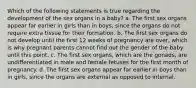 Which of the following statements is true regarding the development of the sex organs in a baby? a. The first sex organs appear far earlier in girls than in boys, since the organs do not require extra tissue for their formation. b. The first sex organs do not develop until the first 12 weeks of pregnancy are over, which is why pregnant parents cannot find out the gender of the baby until this point. c. The first sex organs, which are the gonads, are undifferentiated in male and female fetuses for the first month of pregnancy. d. The first sex organs appear far earlier in boys than in girls, since the organs are external as opposed to internal.