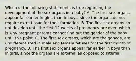 Which of the following statements is true regarding the development of the sex organs in a baby? A. The first sex organs appear far earlier in girls than in boys, since the organs do not require extra tissue for their formation. B. The first sex organs do not develop until the first 12 weeks of pregnancy are over, which is why pregnant parents cannot find out the gender of the baby until this point. C. The first sex organs, which are the gonads, are undifferentiated in male and female fetuses for the first month of pregnancy. D. The first sex organs appear far earlier in boys than in girls, since the organs are external as opposed to internal.