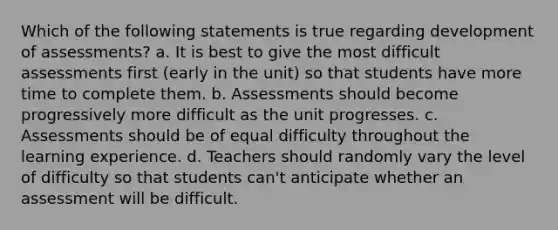 Which of the following statements is true regarding development of assessments? a. It is best to give the most difficult assessments first (early in the unit) so that students have more time to complete them. b. Assessments should become progressively more difficult as the unit progresses. c. Assessments should be of equal difficulty throughout the learning experience. d. Teachers should randomly vary the level of difficulty so that students can't anticipate whether an assessment will be difficult.