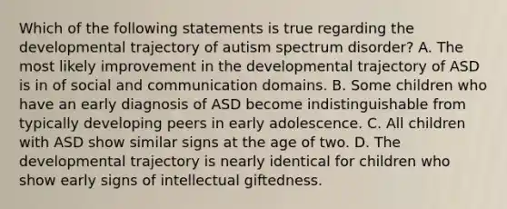 Which of the following statements is true regarding the developmental trajectory of autism spectrum disorder? A. The most likely improvement in the developmental trajectory of ASD is in of social and communication domains. B. Some children who have an early diagnosis of ASD become indistinguishable from typically developing peers in early adolescence. C. All children with ASD show similar signs at the age of two. D. The developmental trajectory is nearly identical for children who show early signs of intellectual giftedness.