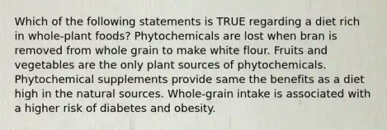 Which of the following statements is TRUE regarding a diet rich in whole-plant foods? Phytochemicals are lost when bran is removed from whole grain to make white flour. Fruits and vegetables are the only plant sources of phytochemicals. Phytochemical supplements provide same the benefits as a diet high in the natural sources. Whole-grain intake is associated with a higher risk of diabetes and obesity.