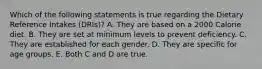 Which of the following statements is true regarding the Dietary Reference Intakes (DRIs)? A. They are based on a 2000 Calorie diet. B. They are set at minimum levels to prevent deficiency. C. They are established for each gender. D. They are specific for age groups. E. Both C and D are true.