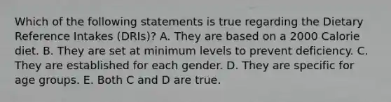 Which of the following statements is true regarding the Dietary Reference Intakes (DRIs)? A. They are based on a 2000 Calorie diet. B. They are set at minimum levels to prevent deficiency. C. They are established for each gender. D. They are specific for age groups. E. Both C and D are true.