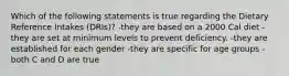 Which of the following statements is true regarding the Dietary Reference Intakes (DRIs)? -they are based on a 2000 Cal diet -they are set at minimum levels to prevent deficiency. -they are established for each gender -they are specific for age groups -both C and D are true