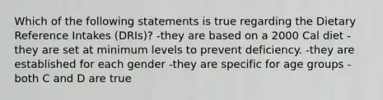 Which of the following statements is true regarding the Dietary Reference Intakes (DRIs)? -they are based on a 2000 Cal diet -they are set at minimum levels to prevent deficiency. -they are established for each gender -they are specific for age groups -both C and D are true