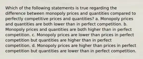 Which of the following statements is true regarding the difference between monopoly prices and quantities compared to perfectly competitive prices and quantities? a. Monopoly prices and quantities are both lower than in perfect competition. b. Monopoly prices and quantities are both higher than in perfect competition. c. Monopoly prices are lower than prices in perfect competition but quantities are higher than in perfect competition. d. Monopoly prices are higher than prices in perfect competition but quantities are lower than in perfect competition.