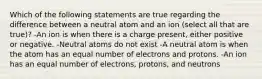 Which of the following statements are true regarding the difference between a neutral atom and an ion (select all that are true)? -An ion is when there is a charge present, either positive or negative. -Neutral atoms do not exist -A neutral atom is when the atom has an equal number of electrons and protons. -An ion has an equal number of electrons, protons, and neutrons