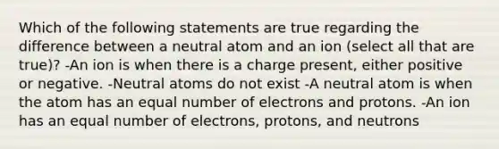 Which of the following statements are true regarding the difference between a neutral atom and an ion (select all that are true)? -An ion is when there is a charge present, either positive or negative. -Neutral atoms do not exist -A neutral atom is when the atom has an equal number of electrons and protons. -An ion has an equal number of electrons, protons, and neutrons