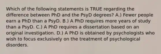 Which of the following statements is TRUE regarding the difference between PhD and the PsyD degrees? A.) Fewer people earn a PhD than a PsyD. B.) A PhD requires more years of study than a PsyD. C.) A PhD requires a dissertation based on an original investigation. D.) A PhD is obtained by psychologists who wish to focus exclusively on the treatment of psychological disorders.