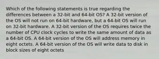 Which of the following statements is true regarding the differences between a 32-bit and 64-bit OS? A 32-bit version of the OS will not run on 64-bit hardware, but a 64-bit OS will run on 32-bit hardware. A 32-bit version of the OS requires twice the number of CPU clock cycles to write the same amount of data as a 64-bit OS. A 64-bit version of the OS will address memory in eight octets. A 64-bit version of the OS will write data to disk in block sizes of eight octets