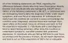 All of the following statements are TRUE, regarding the differences between clients who truly have Dissociative Identity Disorder and individuals who are malingering, EXCEPT what? (Which of the following statements is FALSE?). A- Individuals who are malingering tend to deny the diagnosis of DID, under report symptoms, and over focus on depression. B- Individuals who really have the condition do not tend to easily acknowledge the condition when diagnosed, whereas those who malinger often report alters at the outset, focus on amnesia and seem to find the experience enjoyable. C- Individuals with a real diagnosis tend to report feeling ashamed, either deny the condition or underreport symptoms, and often present with prominent depression. D- Individuals who are faking DID tend to over focus on amnesia and the presence of alters, do not report depression, and tend to act as if the experience of DID is fun or enjoyable.