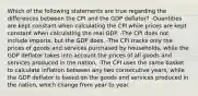 Which of the following statements are true regarding the differences between the CPI and the GDP deflator? -Quantities are kept constant when calculating the CPI while prices are kept constant when calculating the real GDP. -The CPI does not include imports, but the GDP does. -The CPI tracks only the prices of goods and services purchased by households, while the GDP deflator takes into account the prices of all goods and services produced in the nation. -The CPI uses the same basket to calculate inflation between any two consecutive years, while the GDP deflator is based on the goods and services produced in the nation, which change from year to year.