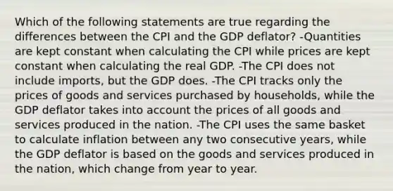 Which of the following statements are true regarding the differences between the CPI and the GDP deflator? -Quantities are kept constant when calculating the CPI while prices are kept constant when calculating the real GDP. -The CPI does not include imports, but the GDP does. -The CPI tracks only the prices of goods and services purchased by households, while the GDP deflator takes into account the prices of all goods and services produced in the nation. -The CPI uses the same basket to calculate inflation between any two consecutive years, while the GDP deflator is based on the goods and services produced in the nation, which change from year to year.