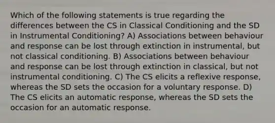 Which of the following statements is true regarding the differences between the CS in Classical Conditioning and the SD in Instrumental Conditioning? A) Associations between behaviour and response can be lost through extinction in instrumental, but not classical conditioning. B) Associations between behaviour and response can be lost through extinction in classical, but not instrumental conditioning. C) The CS elicits a reflexive response, whereas the SD sets the occasion for a voluntary response. D) The CS elicits an automatic response, whereas the SD sets the occasion for an automatic response.