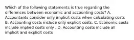 Which of the following statements is true regarding the differences between economic and accounting costs? A. Accountants consider only implicit costs when calculating costs B. Accounting costs include only explicit costs. C. Economic costs include implied costs only . D. Accounting costs include all implicit and explicit costs