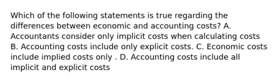 Which of the following statements is true regarding the differences between economic and accounting costs? A. Accountants consider only implicit costs when calculating costs B. Accounting costs include only explicit costs. C. Economic costs include implied costs only . D. Accounting costs include all implicit and explicit costs