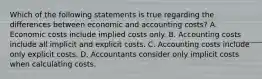 Which of the following statements is true regarding the differences between economic and accounting​ costs? A. Economic costs include implied costs only. B. Accounting costs include all implicit and explicit costs. C. Accounting costs include only explicit costs. D. Accountants consider only implicit costs when calculating costs.