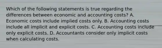 Which of the following statements is true regarding the differences between economic and accounting​ costs? A. Economic costs include implied costs only. B. Accounting costs include all implicit and explicit costs. C. Accounting costs include only explicit costs. D. Accountants consider only implicit costs when calculating costs.