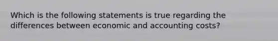 Which is the following statements is true regarding the differences between economic and accounting costs?