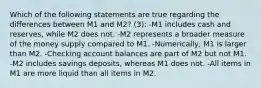 Which of the following statements are true regarding the differences between M1 and M2? (3): -M1 includes cash and reserves, while M2 does not. -M2 represents a broader measure of the money supply compared to M1. -Numerically, M1 is larger than M2. -Checking account balances are part of M2 but not M1. -M2 includes savings deposits, whereas M1 does not. -All items in M1 are more liquid than all items in M2.