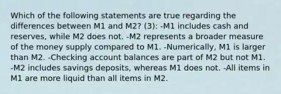 Which of the following statements are true regarding the differences between M1 and M2? (3): -M1 includes cash and reserves, while M2 does not. -M2 represents a broader measure of the money supply compared to M1. -Numerically, M1 is larger than M2. -Checking account balances are part of M2 but not M1. -M2 includes savings deposits, whereas M1 does not. -All items in M1 are more liquid than all items in M2.