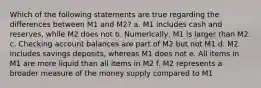 Which of the following statements are true regarding the differences between M1 and M2? a. M1 includes cash and reserves, while M2 does not b. Numerically, M1 is larger than M2. c. Checking account balances are part of M2 but not M1 d. M2 includes savings deposits, whereas M1 does not e. All items in M1 are more liquid than all items in M2 f. M2 represents a broader measure of the money supply compared to M1