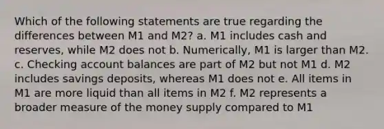 Which of the following statements are true regarding the differences between M1 and M2? a. M1 includes cash and reserves, while M2 does not b. Numerically, M1 is larger than M2. c. Checking account balances are part of M2 but not M1 d. M2 includes savings deposits, whereas M1 does not e. All items in M1 are more liquid than all items in M2 f. M2 represents a broader measure of the money supply compared to M1