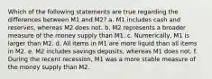 Which of the following statements are true regarding the differences between M1 and M2? a. M1 includes cash and reserves, whereas M2 does not. b. M2 represents a broader measure of the money supply than M1. c. Numerically, M1 is larger than M2. d. All items in M1 are more liquid than all items in M2. e. M2 includes savings deposits, whereas M1 does not. f. During the recent recession, M1 was a more stable measure of the money supply than M2.