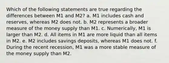 Which of the following statements are true regarding the differences between M1 and M2? a. M1 includes cash and reserves, whereas M2 does not. b. M2 represents a broader measure of the money supply than M1. c. Numerically, M1 is larger than M2. d. All items in M1 are more liquid than all items in M2. e. M2 includes savings deposits, whereas M1 does not. f. During the recent recession, M1 was a more stable measure of the money supply than M2.