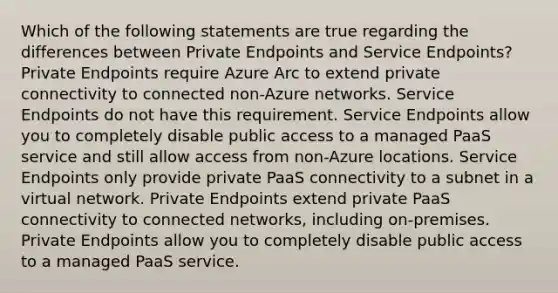 Which of the following statements are true regarding the differences between Private Endpoints and Service Endpoints? Private Endpoints require Azure Arc to extend private connectivity to connected non-Azure networks. Service Endpoints do not have this requirement. Service Endpoints allow you to completely disable public access to a managed PaaS service and still allow access from non-Azure locations. Service Endpoints only provide private PaaS connectivity to a subnet in a virtual network. Private Endpoints extend private PaaS connectivity to connected networks, including on-premises. Private Endpoints allow you to completely disable public access to a managed PaaS service.