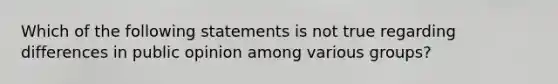 Which of the following statements is not true regarding differences in public opinion among various groups?