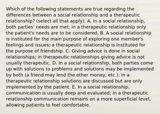 Which of the following statements are true regarding the differences between a social relationship and a therapeutic relationship? (select all that apply): A. In a social relationship, both parties' needs are met; in a therapeutic relationship only the patient's needs are to be considered. B. A social relationship is instituted for the main purpose of exploring one member's feelings and issues; a therapeutic relationship is instituted for the purpose of friendship. C. Giving advice is done in social relationships; in therapeutic relationships giving advice is not usually therapeutic. D. In a social relationship, both parties come up with solutions to problems and solutions may be implemented by both (a friend may lend the other money, etc.); in a therapeutic relationship solutions are discussed but are only implemented by the patient. E. In a social relationship, communication is usually deep and evaluated; in a therapeutic relationship communication remains on a more superficial level, allowing patients to feel comfortable.