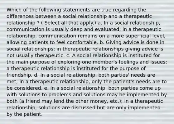 Which of the following statements are true regarding the differences between a social relationship and a therapeutic relationship ? ( Select all that apply.) a. In a social relationship, communication is usually deep and evaluated; in a therapeutic relationship, communication remains on a more superficial level, allowing patients to feel comfortable. b. Giving advice is done in social relationships; in therapeutic relationships giving advice is not usually therapeutic. c. A social relationship is instituted for the main purpose of exploring one member's feelings and issues; a therapeutic relationship is instituted for the purpose of friendship. d. In a social relationship, both parties' needs are met; in a therapeutic relationship, only the patient's needs are to be considered. e. In a social relationship, both parties come up with solutions to problems and solutions may be implemented by both (a friend may lend the other money, etc.); in a therapeutic relationship, solutions are discussed but are only implemented by the patient.