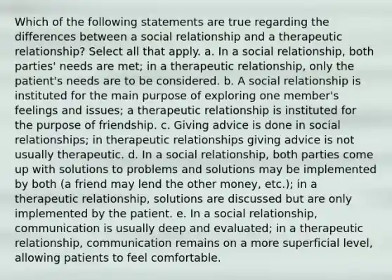 Which of the following statements are true regarding the differences between a social relationship and a therapeutic relationship? Select all that apply. a. In a social relationship, both parties' needs are met; in a therapeutic relationship, only the patient's needs are to be considered. b. A social relationship is instituted for the main purpose of exploring one member's feelings and issues; a therapeutic relationship is instituted for the purpose of friendship. c. Giving advice is done in social relationships; in therapeutic relationships giving advice is not usually therapeutic. d. In a social relationship, both parties come up with solutions to problems and solutions may be implemented by both (a friend may lend the other money, etc.); in a therapeutic relationship, solutions are discussed but are only implemented by the patient. e. In a social relationship, communication is usually deep and evaluated; in a therapeutic relationship, communication remains on a more superficial level, allowing patients to feel comfortable.