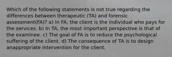 Which of the following statements is not true regarding the differences between therapeutic (TA) and forensic assessment(FA)? a) In FA, the client is the individual who pays for the services. b) In TA, the most important perspective is that of the examinee. c) The goal of FA is to reduce the psychological suffering of the client. d) The consequence of TA is to design anappropriate intervention for the client.