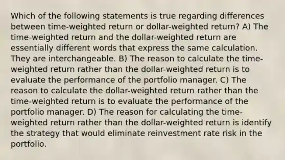 Which of the following statements is true regarding differences between time-weighted return or dollar-weighted return? A) The time-weighted return and the dollar-weighted return are essentially different words that express the same calculation. They are interchangeable. B) The reason to calculate the time-weighted return rather than the dollar-weighted return is to evaluate the performance of the portfolio manager. C) The reason to calculate the dollar-weighted return rather than the time-weighted return is to evaluate the performance of the portfolio manager. D) The reason for calculating the time-weighted return rather than the dollar-weighted return is identify the strategy that would eliminate reinvestment rate risk in the portfolio.