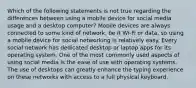 Which of the following statements is not true regarding the differences between using a mobile device for social media usage and a desktop computer? Mobile devices are always connected to some kind of network, be it Wi-Fi or data, so using a mobile device for social networking is relatively easy. Every social network has dedicated desktop or laptop apps for its operating system. One of the most commonly used aspects of using social media is the ease of use with operating systems. The use of desktops can greatly enhance the typing experience on these networks with access to a full physical keyboard.