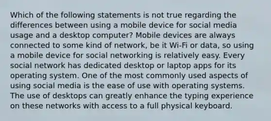 Which of the following statements is not true regarding the differences between using a mobile device for social media usage and a desktop computer? Mobile devices are always connected to some kind of network, be it Wi-Fi or data, so using a mobile device for social networking is relatively easy. Every social network has dedicated desktop or laptop apps for its operating system. One of the most commonly used aspects of using social media is the ease of use with operating systems. The use of desktops can greatly enhance the typing experience on these networks with access to a full physical keyboard.