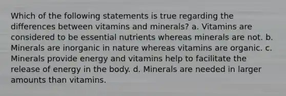 Which of the following statements is true regarding the differences between vitamins and minerals? a. Vitamins are considered to be essential nutrients whereas minerals are not. b. Minerals are inorganic in nature whereas vitamins are organic. c. Minerals provide energy and vitamins help to facilitate the release of energy in the body. d. Minerals are needed in larger amounts than vitamins.