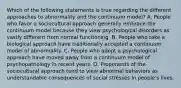 Which of the following statements is true regarding the different approaches to abnormality and the continuum model? A. People who favor a sociocultural approach generally embrace the continuum model because they view psychological disorders as vastly different from normal functioning. B. People who take a biological approach have traditionally accepted a continuum model of abnormality. C. People who adopt a psychological approach have moved away from a continuum model of psychopathology in recent years. D. Proponents of the sociocultural approach tend to view abnormal behaviors as understandable consequences of social stresses in people's lives.