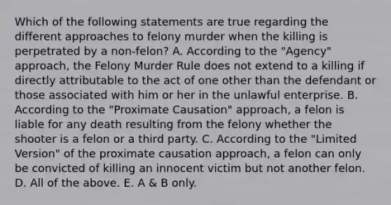 Which of the following statements are true regarding the different approaches to felony murder when the killing is perpetrated by a non-felon? A. According to the "Agency" approach, the Felony Murder Rule does not extend to a killing if directly attributable to the act of one other than the defendant or those associated with him or her in the unlawful enterprise. B. According to the "Proximate Causation" approach, a felon is liable for any death resulting from the felony whether the shooter is a felon or a third party. C. According to the "Limited Version" of the proximate causation approach, a felon can only be convicted of killing an innocent victim but not another felon. D. All of the above. E. A & B only.