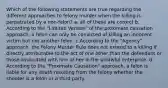 Which of the following statements are true regarding the different approaches to felony murder when the killing is perpetrated by a non-felon? a. all of these are correct b. According to the "Limited Version" of the proximate causation approach, a felon can only be convicted of killing an innocent victim but not another felon. c.According to the "Agency" approach, the Felony Murder Rule does not extend to a killing if directly attributable to the act of one other than the defendant or those associated with him or her in the unlawful enterprise. d. According to the "Proximate Causation" approach, a felon is liable for any death resulting from the felony whether the shooter is a felon or a third party.