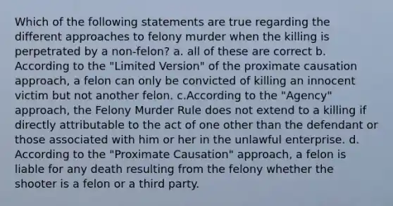 Which of the following statements are true regarding the different approaches to felony murder when the killing is perpetrated by a non-felon? a. all of these are correct b. According to the "Limited Version" of the proximate causation approach, a felon can only be convicted of killing an innocent victim but not another felon. c.According to the "Agency" approach, the Felony Murder Rule does not extend to a killing if directly attributable to the act of one other than the defendant or those associated with him or her in the unlawful enterprise. d. According to the "Proximate Causation" approach, a felon is liable for any death resulting from the felony whether the shooter is a felon or a third party.