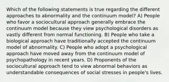 Which of the following statements is true regarding the different approaches to abnormality and the continuum model? A) People who favor a sociocultural approach generally embrace the continuum model because they view psychological disorders as vastly different from normal functioning. B) People who take a biological approach have traditionally accepted the continuum model of abnormality. C) People who adopt a psychological approach have moved away from the continuum model of psychopathology in recent years. D) Proponents of the sociocultural approach tend to view abnormal behaviors as understandable consequences of social stresses in people's lives.