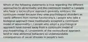 Which of the following statements is true regarding the different approaches to abnormality and the continuum model? a.) people who favor a sociocultural approach generally embrace the continuum model because they view psychological disorders as vastly different from normal functioning b.) people who take a biological approach have traditionally accepted a continuum model of abnormality c.) people who adopt a psychological approach have moved away from a continuum model of psychopathology d.) proponents of the sociocultural approach tend to view abnormal behaviors as understandable consequences of social stresses in people's lives