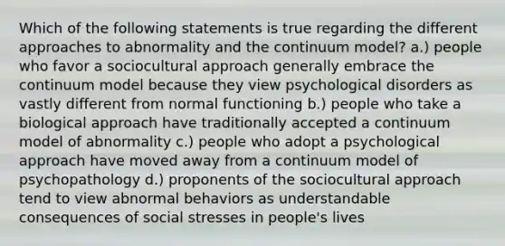 Which of the following statements is true regarding the different approaches to abnormality and the continuum model? a.) people who favor a sociocultural approach generally embrace the continuum model because they view psychological disorders as vastly different from normal functioning b.) people who take a biological approach have traditionally accepted a continuum model of abnormality c.) people who adopt a psychological approach have moved away from a continuum model of psychopathology d.) proponents of the sociocultural approach tend to view abnormal behaviors as understandable consequences of social stresses in people's lives