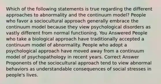 Which of the following statements is true regarding the different approaches to abnormality and the continuum model? People who favor a sociocultural approach generally embrace the continuum model because they view psychological disorders as vastly different from normal functioning. You Answered People who take a biological approach have traditionally accepted a continuum model of abnormality. People who adopt a psychological approach have moved away from a continuum model of psychopathology in recent years. Correct Answer Proponents of the sociocultural approach tend to view abnormal behaviors as understandable consequences of social stresses in people's lives.