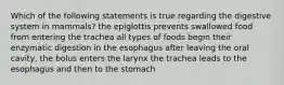 Which of the following statements is true regarding the digestive system in mammals? the epiglottis prevents swallowed food from entering the trachea all types of foods begin their enzymatic digestion in the esophagus after leaving the oral cavity, the bolus enters the larynx the trachea leads to the esophagus and then to the stomach